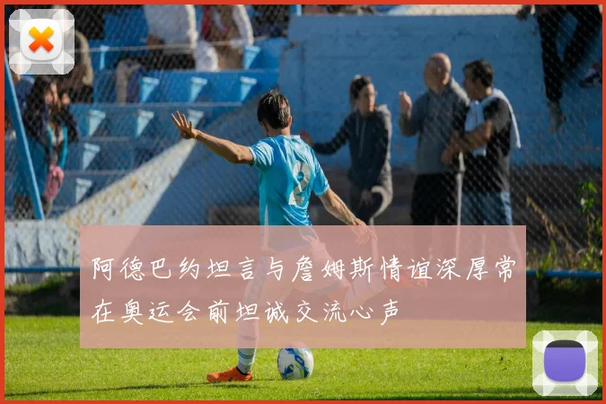 阿德巴约坦言与詹姆斯情谊深厚常在奥运会前坦诚交流心声