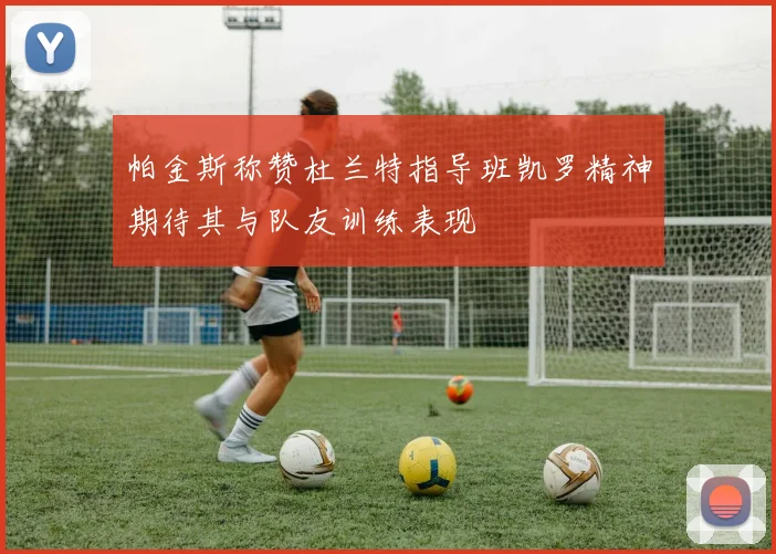 帕金斯称赞杜兰特指导班凯罗精神期待其与队友训练表现