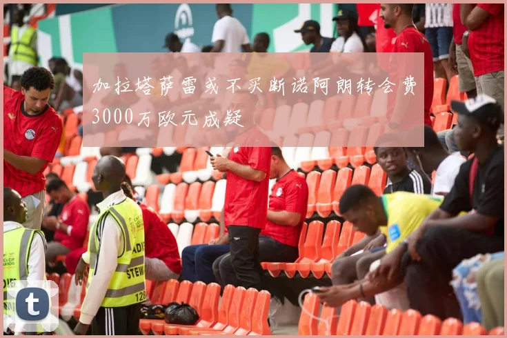 加拉塔萨雷或不买断诺阿朗转会费3000万欧元成疑