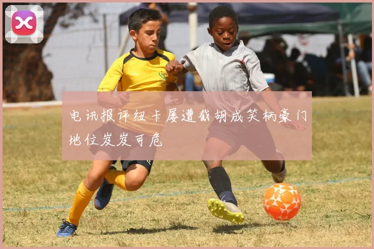 电讯报评纽卡屡遭截胡成笑柄豪门地位岌岌可危
