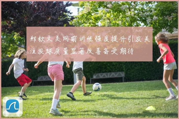 郑钦文美网前训练强度提升引发关注发球质量显著改善备受期待