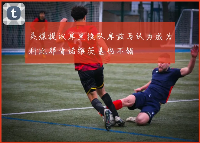 美媒提议库里换队库兹马认为成为科比邓肯诺维茨基也不错