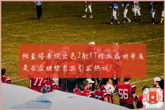 帕奎塔表现出色2射17对抗成功率高是否应继续首发引发热议
