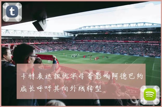 卡特表达担忧字母哥影响阿德巴约成长呼吁其向外线转型
