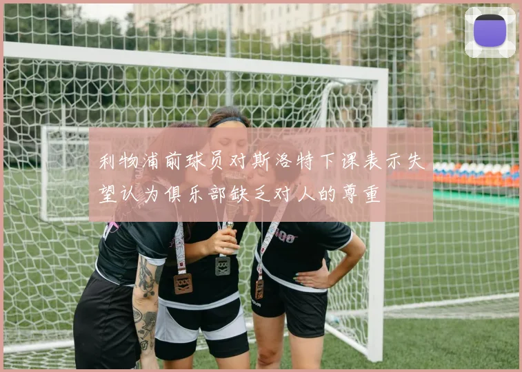 利物浦前球员对斯洛特下课表示失望认为俱乐部缺乏对人的尊重
