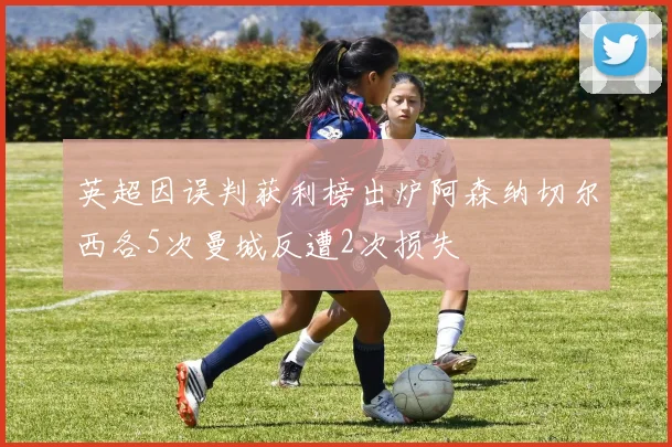 英超因误判获利榜出炉阿森纳切尔西各5次曼城反遭2次损失