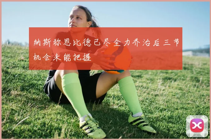 纳斯称恩比德已尽全力乔治后三节机会未能把握