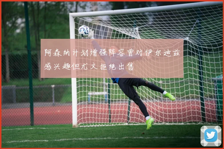 阿森纳计划增强阵容曾对伊尔迪兹感兴趣但尤文拒绝出售