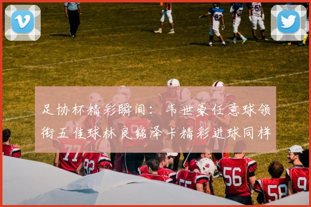 足协杯精彩瞬间：韦世豪任意球领衔五佳球林良铭泽卡精彩进球同样耀眼
