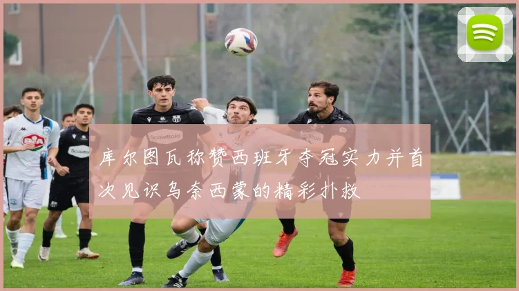 库尔图瓦称赞西班牙夺冠实力并首次见识乌奈西蒙的精彩扑救