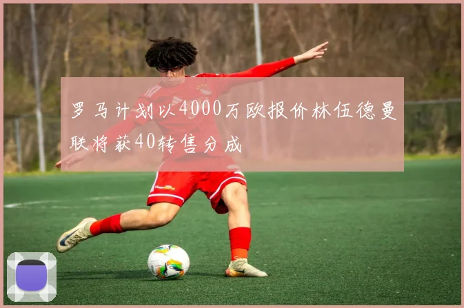 罗马计划以4000万欧报价林伍德曼联将获40转售分成