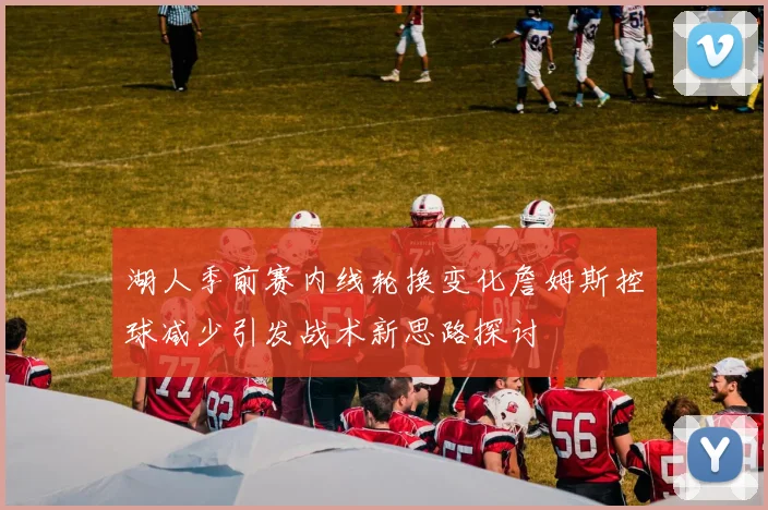 湖人季前赛内线轮换变化詹姆斯控球减少引发战术新思路探讨