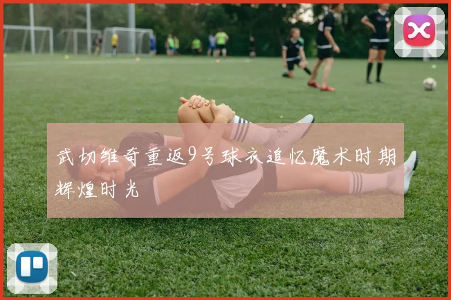 武切维奇重返9号球衣追忆魔术时期辉煌时光