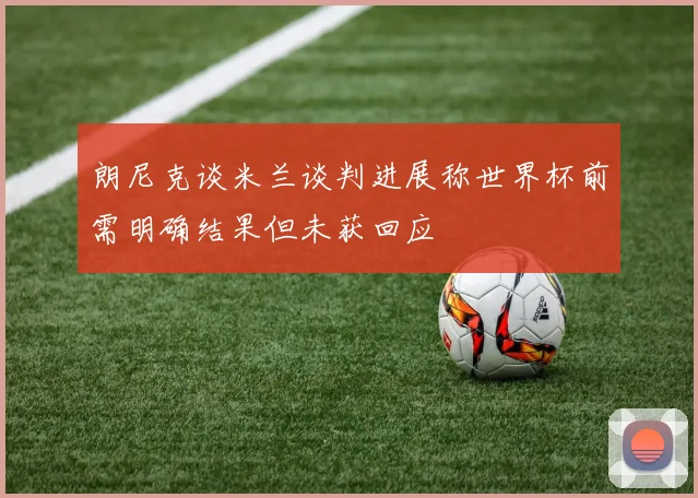 朗尼克谈米兰谈判进展称世界杯前需明确结果但未获回应