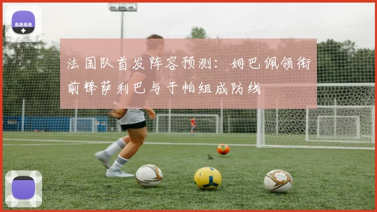 法国队首发阵容预测：姆巴佩领衔前锋萨利巴与于帕组成防线