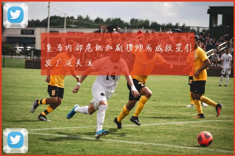 皇马内部危机加剧穆帅或成救星引发广泛关注