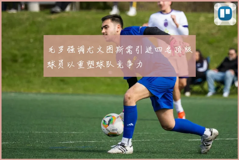 毛罗强调尤文图斯需引进四名顶级球员以重塑球队竞争力
