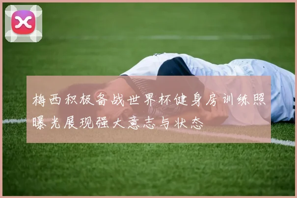 梅西积极备战世界杯健身房训练照曝光展现强大意志与状态