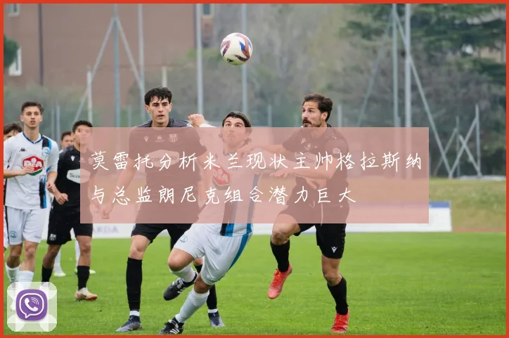 莫雷托分析米兰现状主帅格拉斯纳与总监朗尼克组合潜力巨大