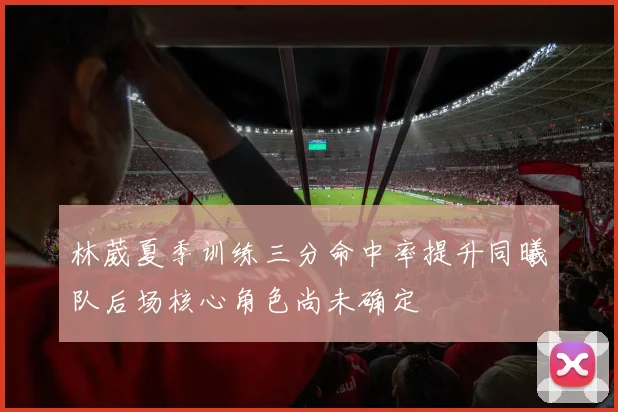 林葳夏季训练三分命中率提升同曦队后场核心角色尚未确定