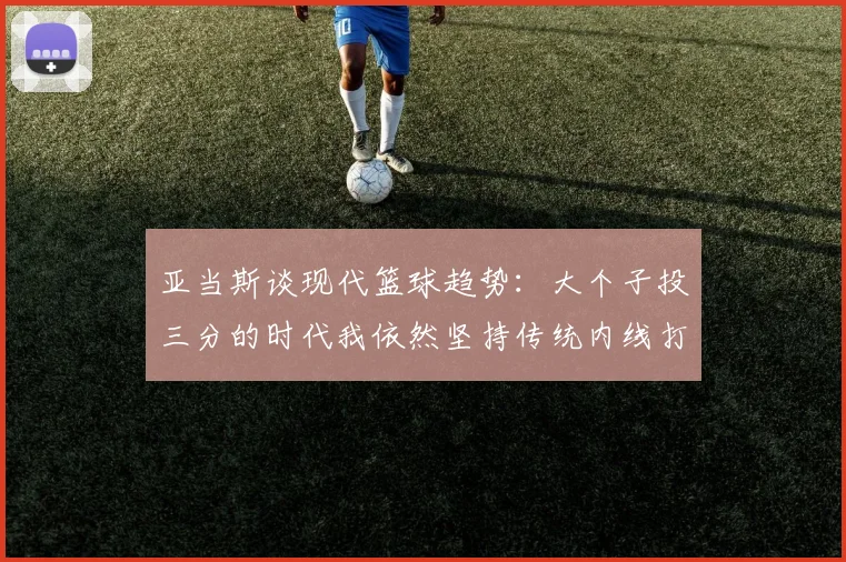 亚当斯谈现代篮球趋势：大个子投三分的时代我依然坚持传统内线打法