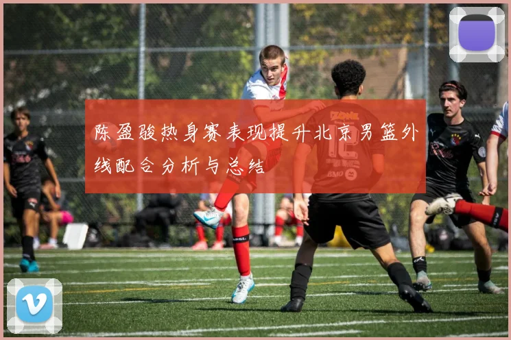 陈盈骏热身赛表现提升北京男篮外线配合分析与总结